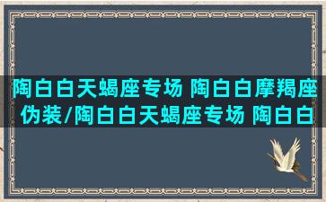 陶白白天蝎座专场 陶白白摩羯座伪装/陶白白天蝎座专场 陶白白摩羯座伪装-我的网站